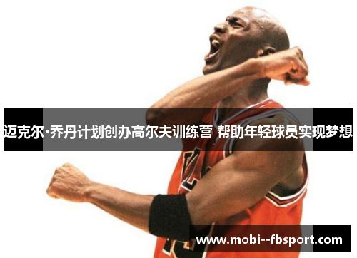 迈克尔·乔丹计划创办高尔夫训练营 帮助年轻球员实现梦想 迈克尔·乔丹计划创办高尔夫训练营 帮助年轻球员实现梦想