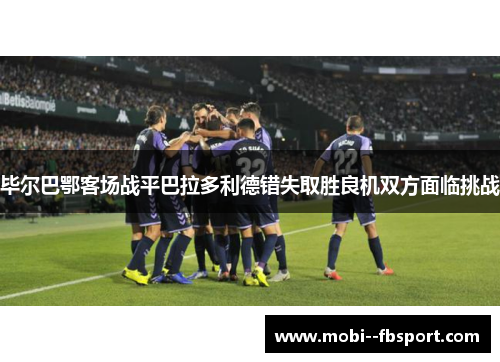 毕尔巴鄂客场战平巴拉多利德错失取胜良机双方面临挑战 毕尔巴鄂客场战平巴拉多利德错失取胜良机双方面临挑战